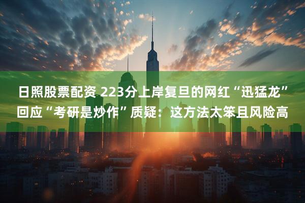 日照股票配资 223分上岸复旦的网红“迅猛龙”回应“考研是炒作”质疑：这方法太笨且风险高