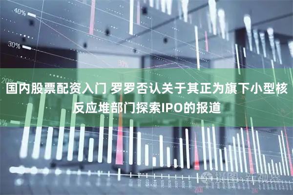国内股票配资入门 罗罗否认关于其正为旗下小型核反应堆部门探索IPO的报道