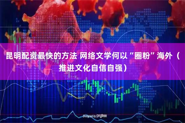 昆明配资最快的方法 网络文学何以“圈粉”海外（推进文化自信自强）