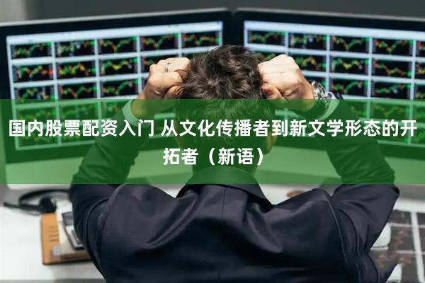 国内股票配资入门 从文化传播者到新文学形态的开拓者（新语）