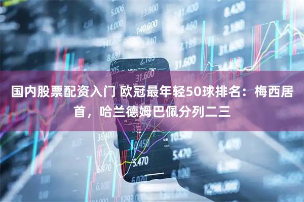 国内股票配资入门 欧冠最年轻50球排名：梅西居首，哈兰德姆巴佩分列二三